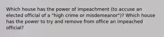 Which house has the power of impeachment (to accuse an elected official of a "high crime or misdemeanor")? Which house has the power to try and remove from office an impeached official?