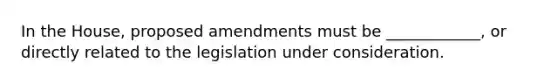 In the House, proposed amendments must be ____________, or directly related to the legislation under consideration.