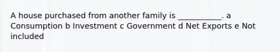 A house purchased from another family is ___________. a Consumption b Investment c Government d Net Exports e Not included