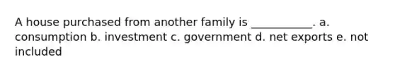 A house purchased from another family is ___________. a. consumption b. investment c. government d. net exports e. not included