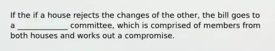 If the if a house rejects the changes of the other, the bill goes to a _____________ committee, which is comprised of members from both houses and works out a compromise.