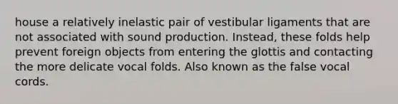 house a relatively inelastic pair of vestibular ligaments that are not associated with sound production. Instead, these folds help prevent foreign objects from entering the glottis and contacting the more delicate vocal folds. Also known as the false vocal cords.