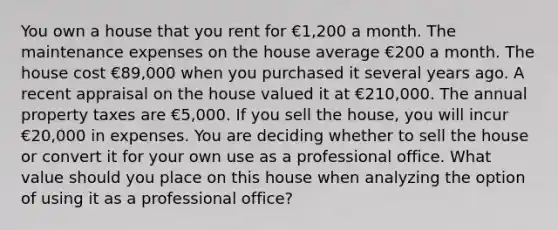 You own a house that you rent for €1,200 a month. The maintenance expenses on the house average €200 a month. The house cost €89,000 when you purchased it several years ago. A recent appraisal on the house valued it at €210,000. The annual property taxes are €5,000. If you sell the house, you will incur €20,000 in expenses. You are deciding whether to sell the house or convert it for your own use as a professional office. What value should you place on this house when analyzing the option of using it as a professional office?