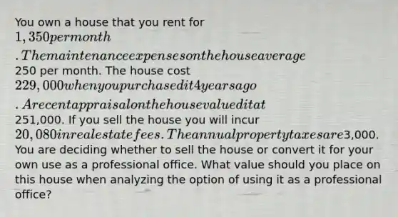 You own a house that you rent for 1,350 per month. The maintenance expenses on the house average250 per month. The house cost 229,000 when you purchased it 4 years ago. A recent appraisal on the house valued it at251,000. If you sell the house you will incur 20,080 in real estate fees. The annual property taxes are3,000. You are deciding whether to sell the house or convert it for your own use as a professional office. What value should you place on this house when analyzing the option of using it as a professional office?