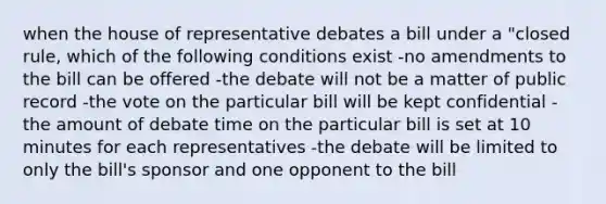 when the house of representative debates a bill under a "closed rule, which of the following conditions exist -no amendments to the bill can be offered -the debate will not be a matter of public record -the vote on the particular bill will be kept confidential -the amount of debate time on the particular bill is set at 10 minutes for each representatives -the debate will be limited to only the bill's sponsor and one opponent to the bill