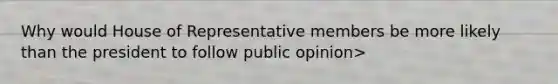 Why would House of Representative members be more likely than the president to follow public opinion>