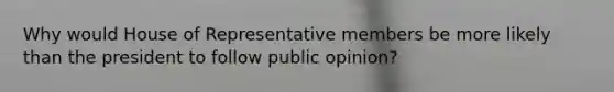 Why would House of Representative members be more likely than the president to follow public opinion?