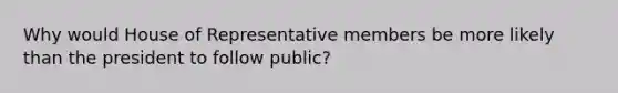 Why would House of Representative members be more likely than the president to follow public?