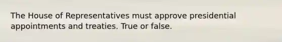 The House of Representatives must approve presidential appointments and treaties. True or false.