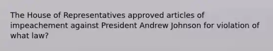 The House of Representatives approved articles of impeachement against President Andrew Johnson for violation of what law?