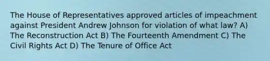 The House of Representatives approved articles of impeachment against President Andrew Johnson for violation of what law? A) The Reconstruction Act B) The Fourteenth Amendment C) The Civil Rights Act D) The Tenure of Office Act