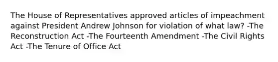 The House of Representatives approved articles of impeachment against President Andrew Johnson for violation of what law? -The Reconstruction Act -The Fourteenth Amendment -The Civil Rights Act -The Tenure of Office Act