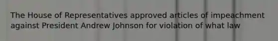 The House of Representatives approved articles of impeachment against President Andrew Johnson for violation of what law