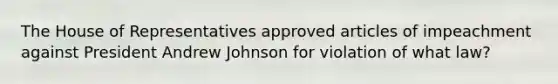 The House of Representatives approved articles of impeachment against President Andrew Johnson for violation of what law?