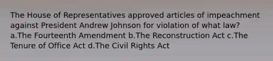 The House of Representatives approved articles of impeachment against President Andrew Johnson for violation of what law? a.The Fourteenth Amendment b.The Reconstruction Act c.The Tenure of Office Act d.The Civil Rights Act