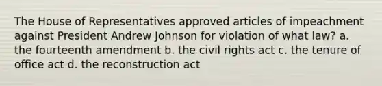 The House of Representatives approved articles of impeachment against President Andrew Johnson for violation of what law? a. the fourteenth amendment b. the civil rights act c. the tenure of office act d. the reconstruction act