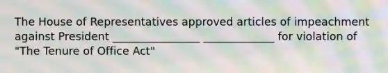 The House of Representatives approved articles of impeachment against President ________________ _____________ for violation of "The Tenure of Office Act"