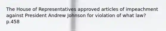 The House of Representatives approved articles of impeachment against President Andrew Johnson for violation of what law? p.458