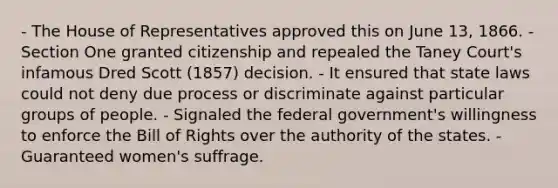 - The House of Representatives approved this on June 13, 1866. - Section One granted citizenship and repealed the Taney Court's infamous Dred Scott (1857) decision. - It ensured that state laws could not deny due process or discriminate against particular groups of people. - Signaled the federal government's willingness to enforce the Bill of Rights over the authority of the states. - Guaranteed women's suffrage.