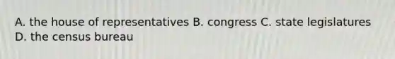 A. the house of representatives B. congress C. state legislatures D. the census bureau