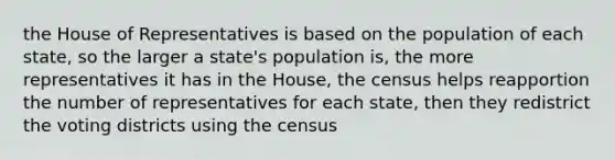 the House of Representatives is based on the population of each state, so the larger a state's population is, the more representatives it has in the House, the census helps reapportion the number of representatives for each state, then they redistrict the voting districts using the census