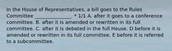 In the House of Representatives, a bill goes to the Rules Committee _______________. * 1/1 A. after it goes to a conference committee. B. after it is amended or rewritten in its full committee. C. after it is debated in the full House. D before it is amended or rewritten in its full committee. E before it is referred to a subcommittee.