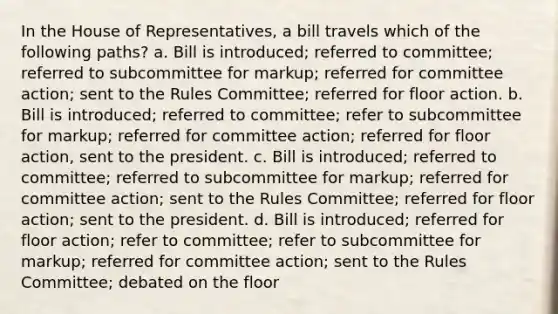 In the House of Representatives, a bill travels which of the following paths? a. Bill is introduced; referred to committee; referred to subcommittee for markup; referred for committee action; sent to the Rules Committee; referred for floor action. b. Bill is introduced; referred to committee; refer to subcommittee for markup; referred for committee action; referred for floor action, sent to the president. c. Bill is introduced; referred to committee; referred to subcommittee for markup; referred for committee action; sent to the Rules Committee; referred for floor action; sent to the president. d. Bill is introduced; referred for floor action; refer to committee; refer to subcommittee for markup; referred for committee action; sent to the Rules Committee; debated on the floor