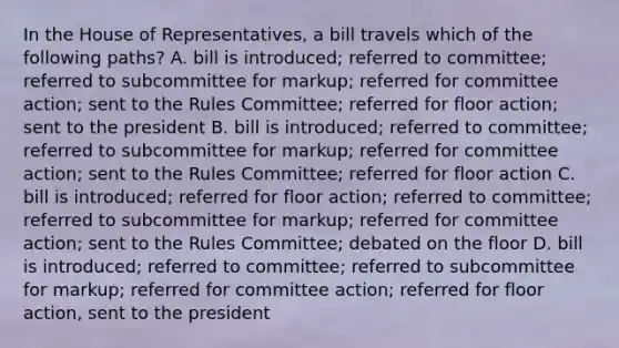 In the House of Representatives, a bill travels which of the following paths? A. bill is introduced; referred to committee; referred to subcommittee for markup; referred for committee action; sent to the Rules Committee; referred for floor action; sent to the president B. bill is introduced; referred to committee; referred to subcommittee for markup; referred for committee action; sent to the Rules Committee; referred for floor action C. bill is introduced; referred for floor action; referred to committee; referred to subcommittee for markup; referred for committee action; sent to the Rules Committee; debated on the floor D. bill is introduced; referred to committee; referred to subcommittee for markup; referred for committee action; referred for floor action, sent to the president