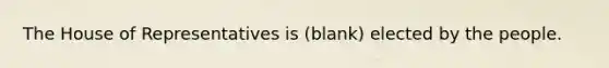 The House of Representatives is (blank) elected by the people.