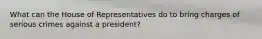 What can the House of Representatives do to bring charges of serious crimes against a president?