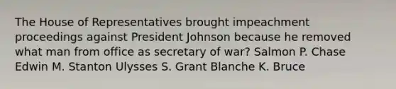 The House of Representatives brought impeachment proceedings against President Johnson because he removed what man from office as secretary of war? Salmon P. Chase Edwin M. Stanton Ulysses S. Grant Blanche K. Bruce