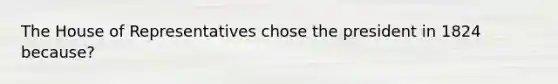 The House of Representatives chose the president in 1824 because?