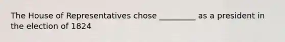 The House of Representatives chose _________ as a president in the election of 1824