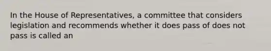 In the House of Representatives, a committee that considers legislation and recommends whether it does pass of does not pass is called an