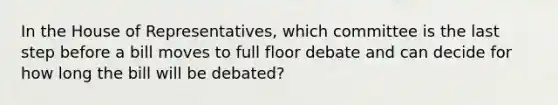 In the House of Representatives, which committee is the last step before a bill moves to full floor debate and can decide for how long the bill will be debated?