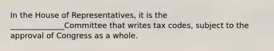 In the House of Representatives, it is the ______________Committee that writes tax codes, subject to the approval of Congress as a whole.