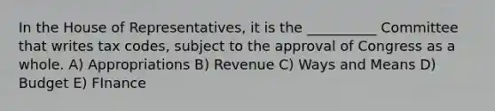 In the House of Representatives, it is the __________ Committee that writes tax codes, subject to the approval of Congress as a whole. A) Appropriations B) Revenue C) Ways and Means D) Budget E) FInance