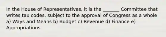 In the House of Representatives, it is the _______ Committee that writes tax codes, subject to the approval of Congress as a whole a) Ways and Means b) Budget c) Revenue d) Finance e) Appropriations