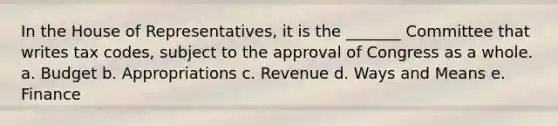 In the House of Representatives, it is the _______ Committee that writes tax codes, subject to the approval of Congress as a whole. a. Budget b. Appropriations c. Revenue d. Ways and Means e. Finance