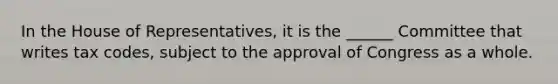 In the House of Representatives, it is the ______ Committee that writes tax codes, subject to the approval of Congress as a whole.