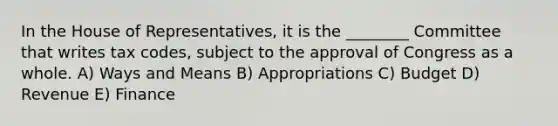 In the House of Representatives, it is the ________ Committee that writes tax codes, subject to the approval of Congress as a whole. A) Ways and Means B) Appropriations C) Budget D) Revenue E) Finance