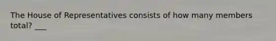 The House of Representatives consists of how many members total? ___