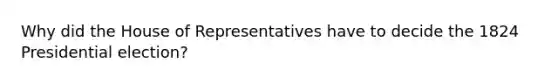 Why did the House of Representatives have to decide the 1824 Presidential election?