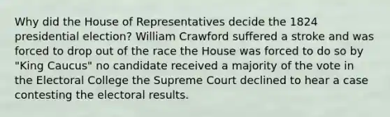 Why did the House of Representatives decide the 1824 presidential election? William Crawford suffered a stroke and was forced to drop out of the race the House was forced to do so by "King Caucus" no candidate received a majority of the vote in the Electoral College the Supreme Court declined to hear a case contesting the electoral results.