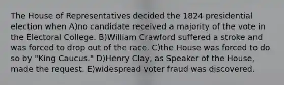 The House of Representatives decided the 1824 presidential election when A)no candidate received a majority of the vote in the Electoral College. B)William Crawford suffered a stroke and was forced to drop out of the race. C)the House was forced to do so by "King Caucus." D)Henry Clay, as Speaker of the House, made the request. E)widespread voter fraud was discovered.