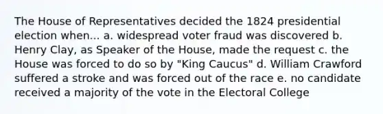 The House of Representatives decided the 1824 presidential election when... a. widespread voter fraud was discovered b. Henry Clay, as Speaker of the House, made the request c. the House was forced to do so by "King Caucus" d. William Crawford suffered a stroke and was forced out of the race e. no candidate received a majority of the vote in the Electoral College