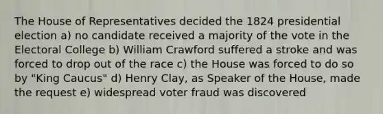 The House of Representatives decided the 1824 presidential election a) no candidate received a majority of the vote in the Electoral College b) William Crawford suffered a stroke and was forced to drop out of the race c) the House was forced to do so by "King Caucus" d) Henry Clay, as Speaker of the House, made the request e) widespread voter fraud was discovered