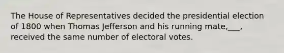 The House of Representatives decided the presidential election of 1800 when Thomas Jefferson and his running mate,___, received the same number of electoral votes.