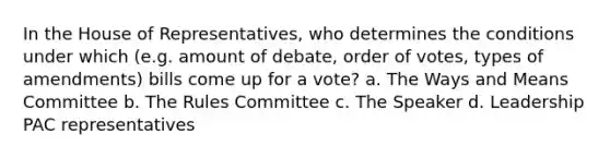 In the House of Representatives, who determines the conditions under which (e.g. amount of debate, order of votes, types of amendments) bills come up for a vote? a. The Ways and Means Committee b. The Rules Committee c. The Speaker d. Leadership PAC representatives