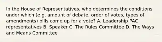 In the House of Representatives, who determines the conditions under which (e.g. amount of debate, order of votes, types of amendments) bills come up for a vote? A. Leadership PAC representatives B. Speaker C. The Rules Committee D. The Ways and Means Committee